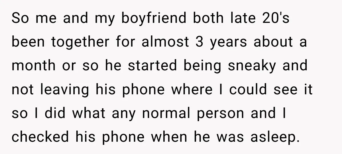 So me and my boyfriend both late 20's been together for almost 3 years about a month or so he started being sneaky and not leaving his phone where I...