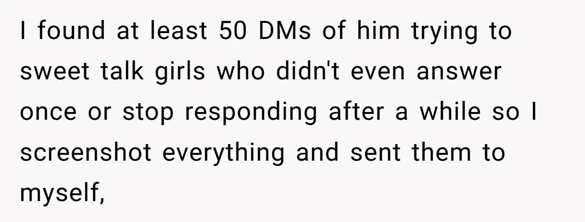 I found at least 50 DMs of him trying to sweet talk girls who didn't even answer once or stop responding after a while so I screenshot everything and sent...