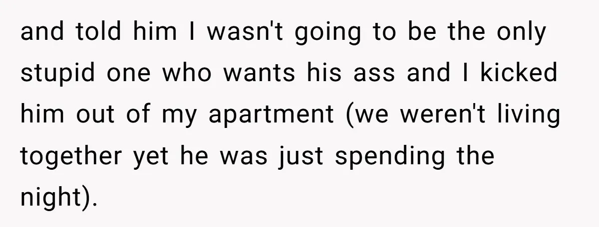 and told him I wasn't going to be the only stupid one who wants his ass and I kicked him out of my apartment (we weren't living together yet he...