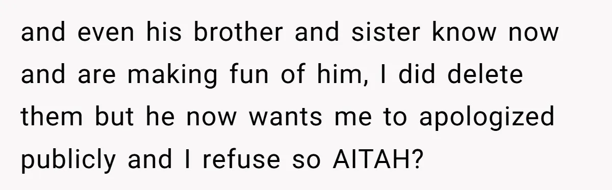 and even his brother and sister know now and are making fun of him, I did delete them but he now wants me to apologized publicly and I refuse so...