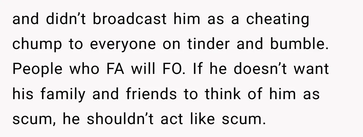 and didn’t broadcast him as a cheating chump to everyone on tinder and bumble. People who FA will FO. If he doesn’t want his family and friends to think of...