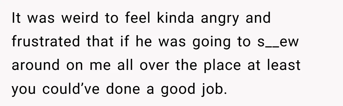 It was weird to feel kinda angry and frustrated that if he was going to s__ew around on me all over the place at least you could’ve done a good...