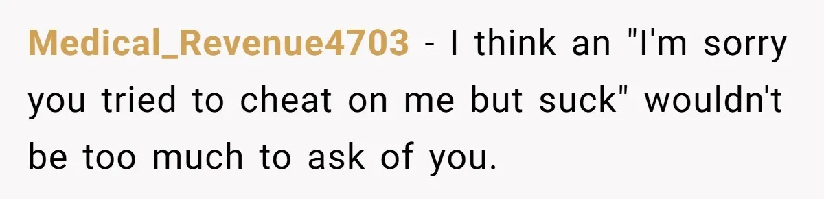 Medical_Revenue4703 − I think an "I'm sorry you tried to cheat on me but suck" wouldn't be too much to ask of you.