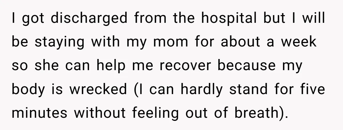 I got discharged from the hospital but I will be staying with my mom for about a week so she can help me recover because my body is wrecked (I...