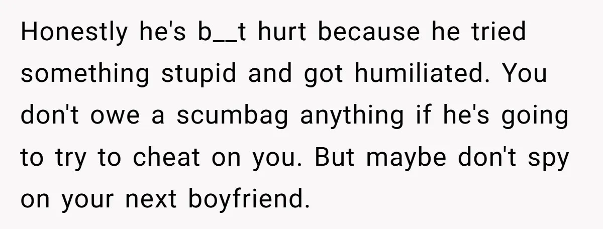 Honestly he's b__t hurt because he tried something stupid and got humiliated. You don't owe a scumbag anything if he's going to try to cheat on you. But maybe don't...