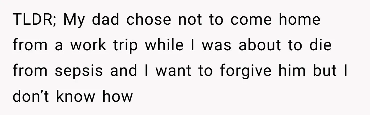 TLDR; My dad chose not to come home from a work trip while I was about to die from sepsis and I want to forgive him but I don’t know...