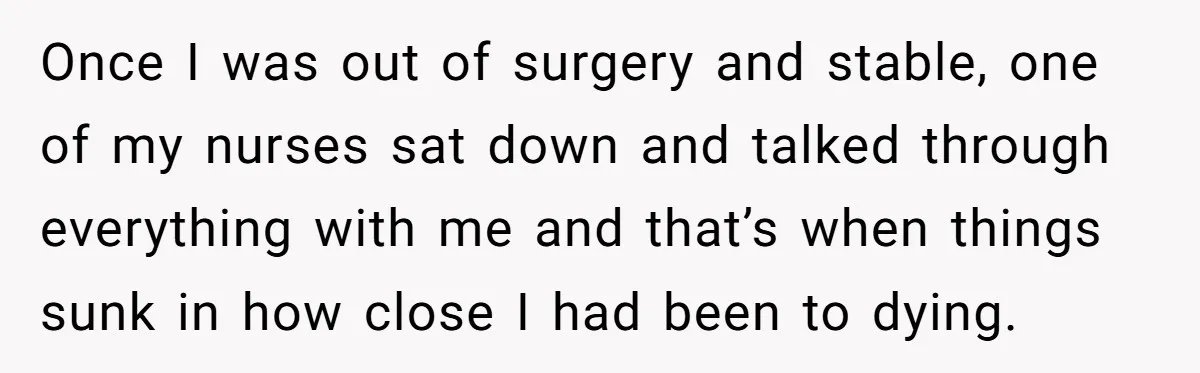 Once I was out of surgery and stable, one of my nurses sat down and talked through everything with me and that’s when things sunk in how close I had...