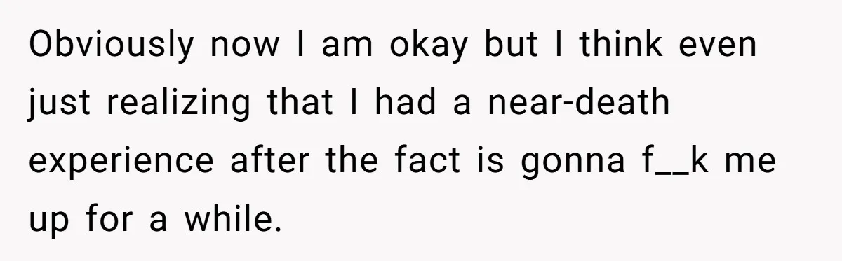 Obviously now I am okay but I think even just realizing that I had a near-death experience after the fact is gonna f__k me up for a while.