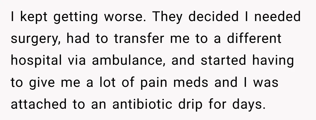 I kept getting worse. They decided I needed surgery, had to transfer me to a different hospital via ambulance, and started having to give me a lot of pain meds...