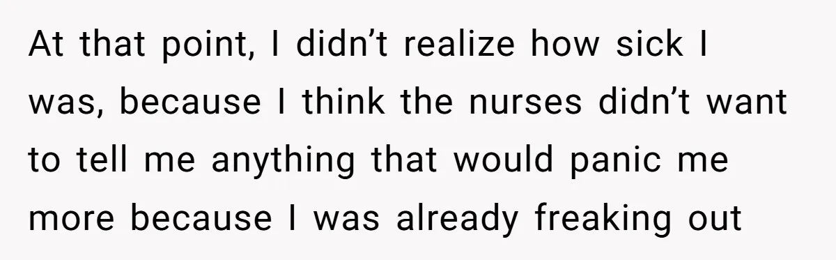 At that point, I didn’t realize how sick I was, because I think the nurses didn’t want to tell me anything that would panic me more because I was already...