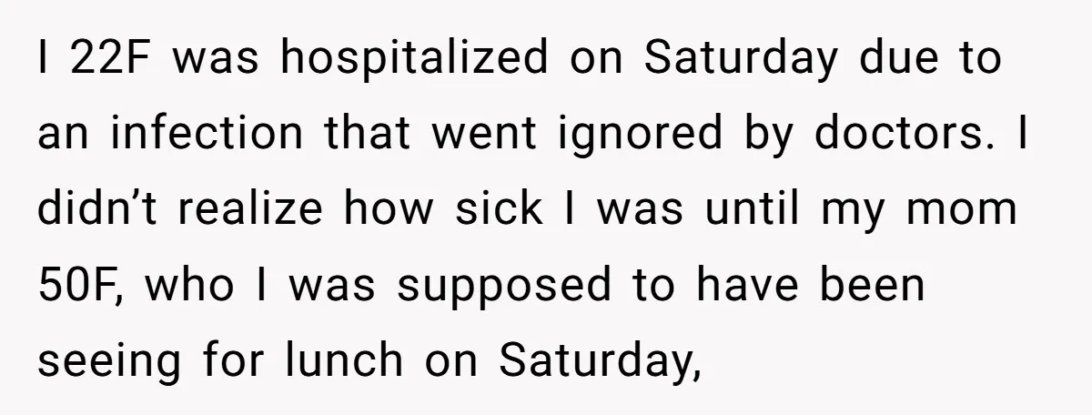 I 22F was hospitalized on Saturday due to an infection that went ignored by doctors. I didn’t realize how sick I was until my mom 50F, who I was supposed...