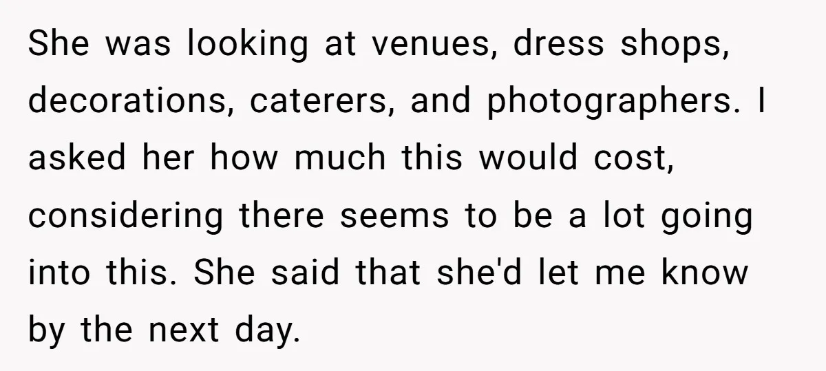 She was looking at venues, dress shops, decorations, caterers, and photographers. I asked her how much this would cost, considering there seems to be a lot going into this. She...