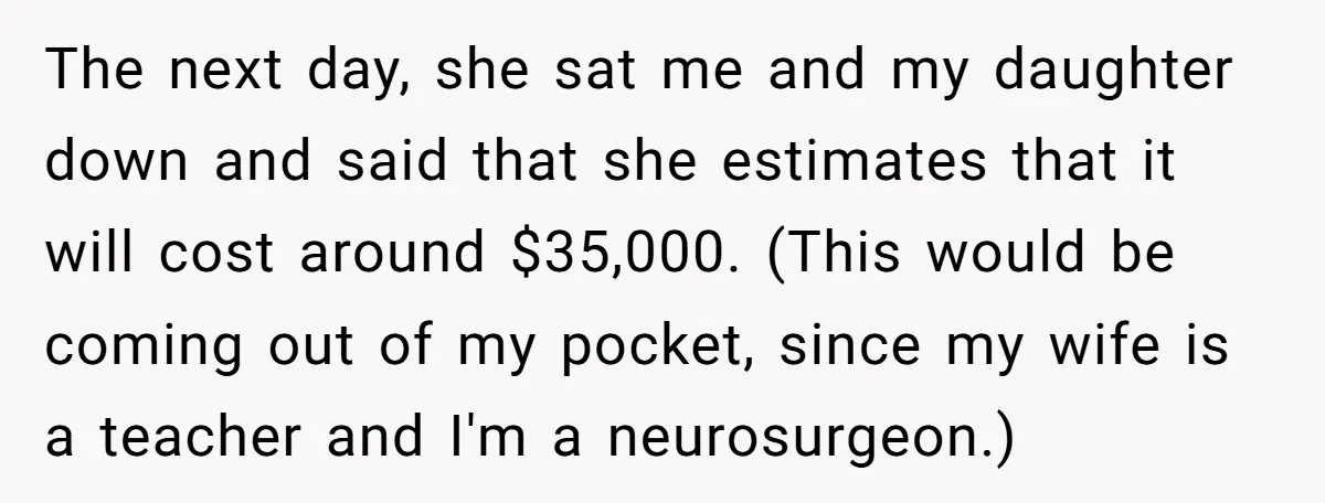 The next day, she sat me and my daughter down and said that she estimates that it will cost around $35,000. (This would be coming out of my pocket, since...
