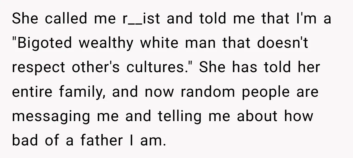 She called me r__ist and told me that I'm a "Bigoted wealthy white man that doesn't respect other's cultures." She has told her entire family, and now random people are...