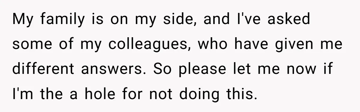 My family is on my side, and I've asked some of my colleagues, who have given me different answers. So please let me now if I'm the a hole for...