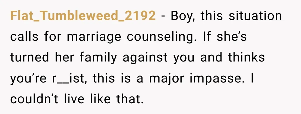 Flat_Tumbleweed_2192 − Boy, this situation calls for marriage counseling. If she’s turned her family against you and thinks you’re r__ist, this is a major impasse. I couldn’t live like that.