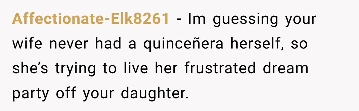 Affectionate-Elk8261 − Im guessing your wife never had a quinceñera herself, so she’s trying to live her frustrated dream party off your daughter.