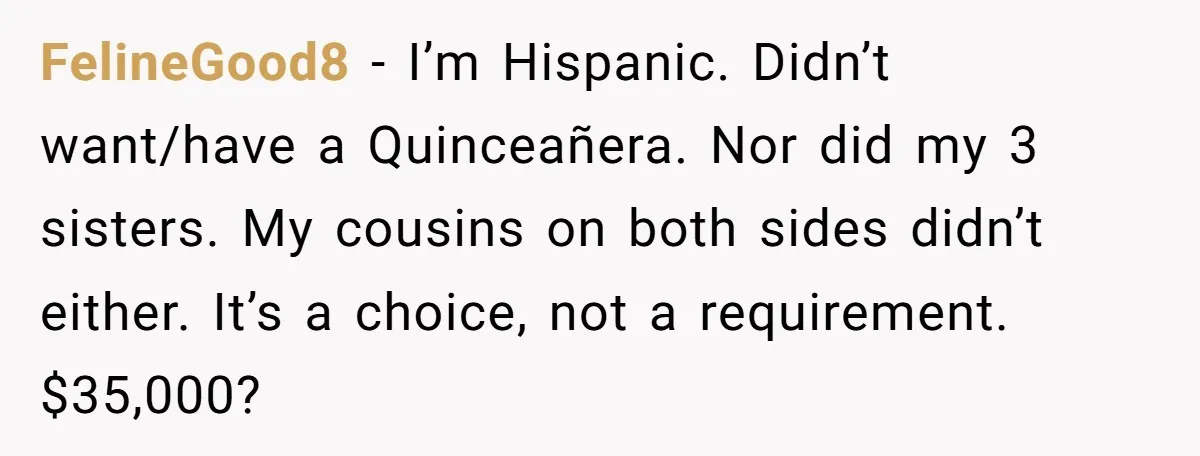 FelineGood8 − I’m Hispanic. Didn’t want/have a Quinceañera. Nor did my 3 sisters. My cousins on both sides didn’t either. It’s a choice, not a requirement. $35,000?