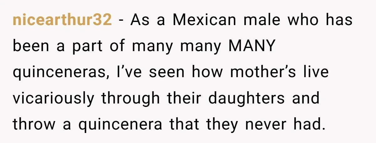 nicearthur32 − As a Mexican male who has been a part of many many MANY quinceneras, I’ve seen how mother’s live vicariously through their daughters and throw a quincenera that...
