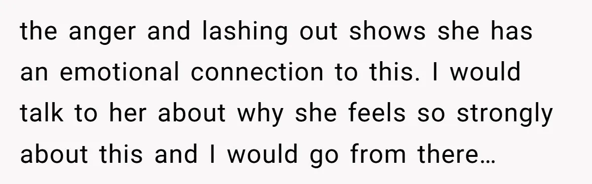 the anger and lashing out shows she has an emotional connection to this. I would talk to her about why she feels so strongly about this and I would go...