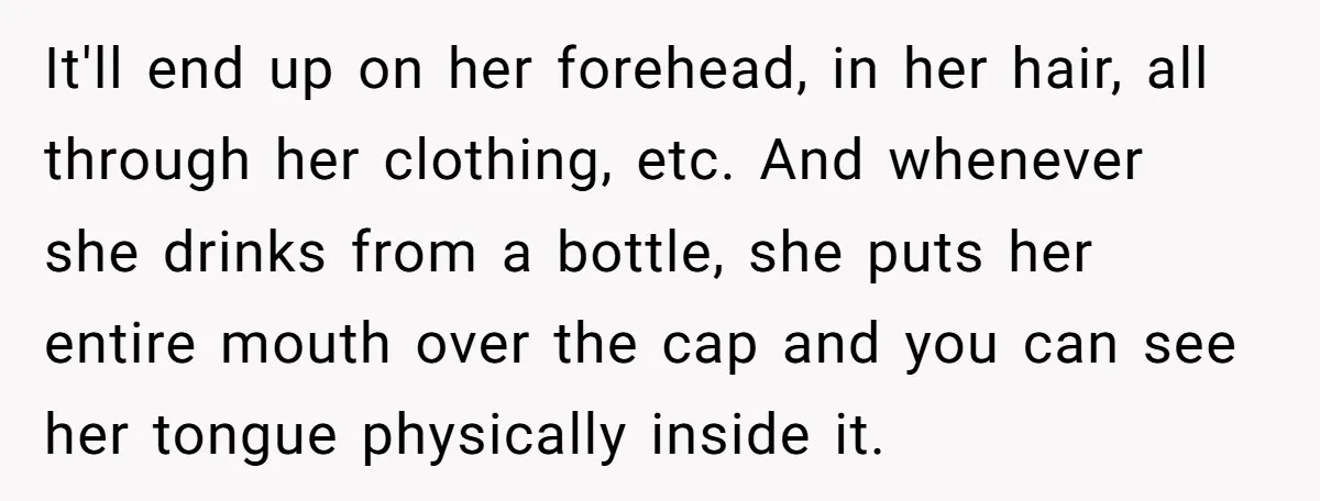 It'll end up on her forehead, in her hair, all through her clothing, etc. And whenever she drinks from a bottle, she puts her entire mouth over the cap and...
