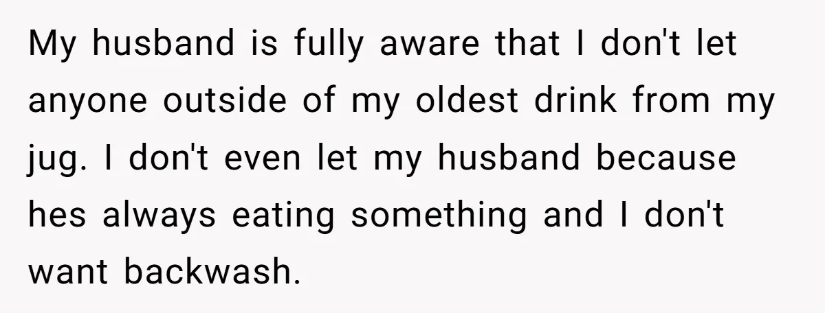 My husband is fully aware that I don't let anyone outside of my oldest drink from my jug. I don't even let my husband because hes always eating something and...