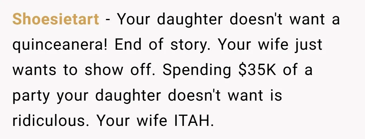 Shoesietart − Your daughter doesn't want a quinceanera! End of story. Your wife just wants to show off. Spending $35K of a party your daughter doesn't want is ridiculous. Your...
