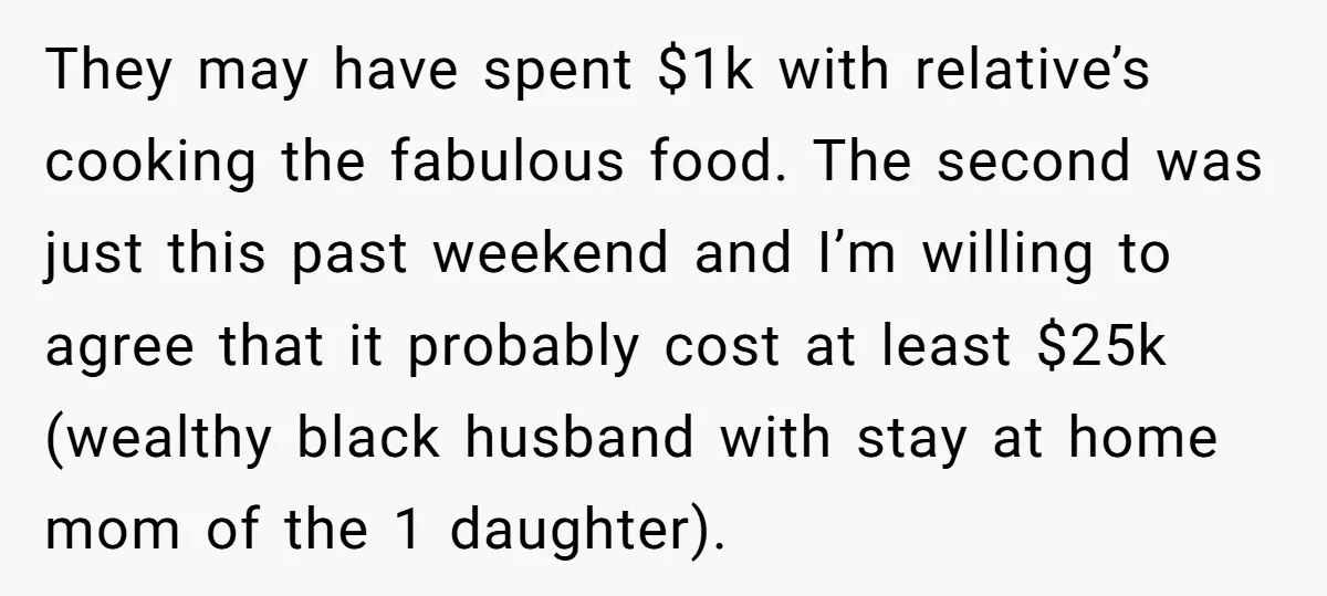 They may have spent $1k with relative’s cooking the fabulous food. The second was just this past weekend and I’m willing to agree that it probably cost at least $25k...