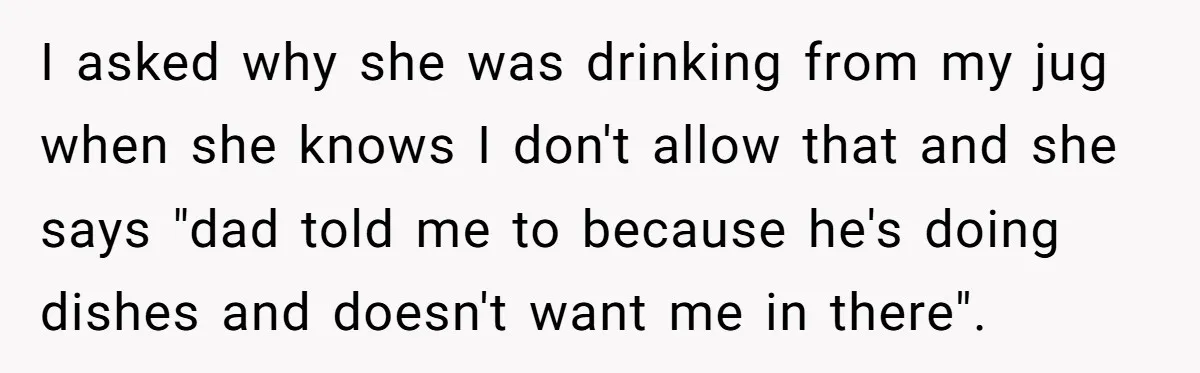I asked why she was drinking from my jug when she knows I don't allow that and she says "dad told me to because he's doing dishes and doesn't want...