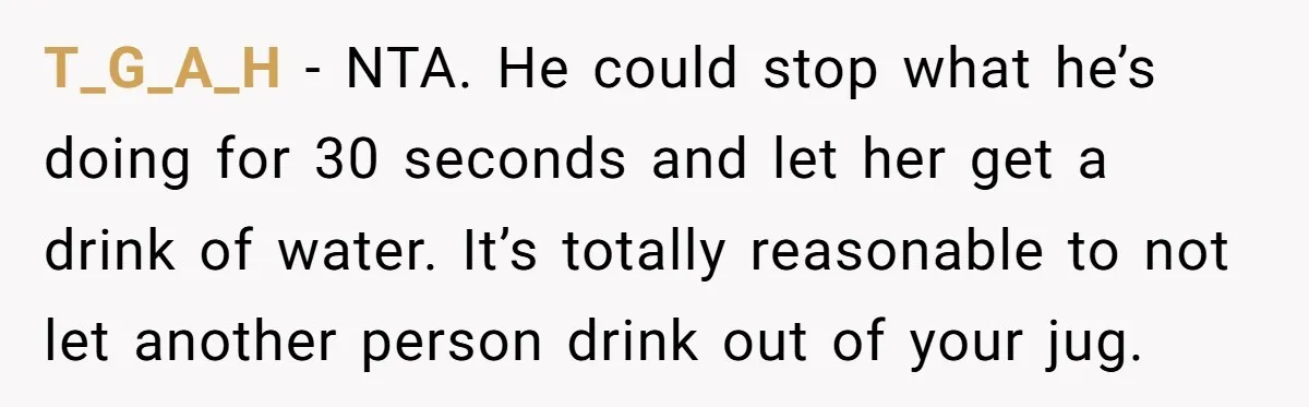 T_G_A_H − NTA. He could stop what he’s doing for 30 seconds and let her get a drink of water. It’s totally reasonable to not let another person drink out...