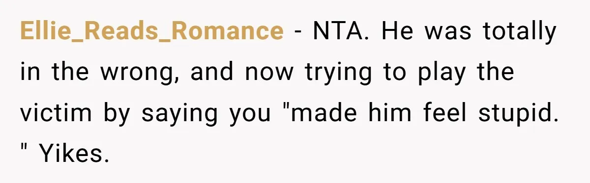 Ellie_Reads_Romance − NTA. He was totally in the wrong, and now trying to play the victim by saying you "made him feel stupid. " Yikes.