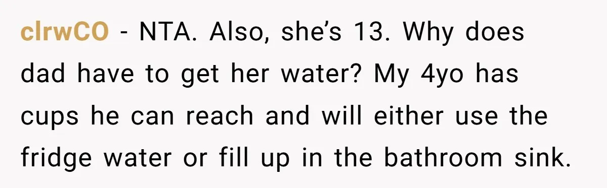 clrwCO − NTA. Also, she’s 13. Why does dad have to get her water? My 4yo has cups he can reach and will either use the fridge water or fill...