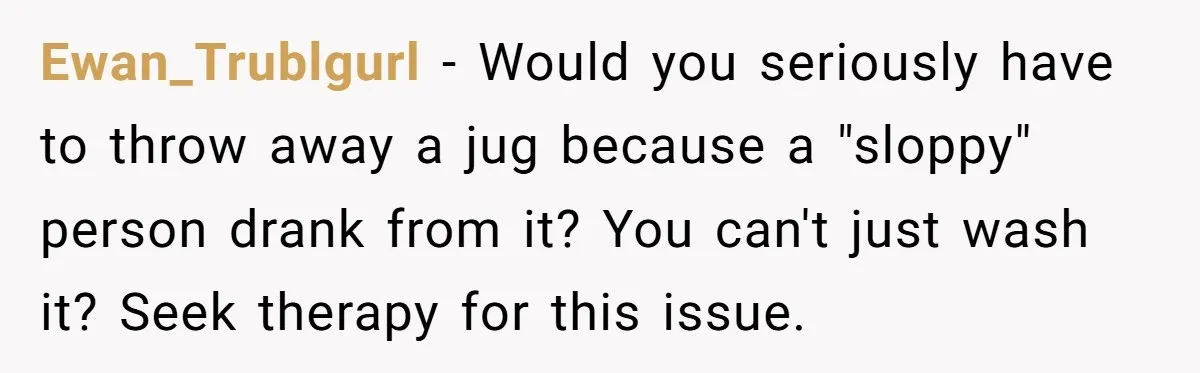 Ewan_Trublgurl − Would you seriously have to throw away a jug because a "sloppy" person drank from it? You can't just wash it? Seek therapy for this issue.