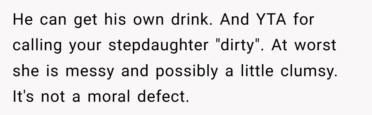He can get his own drink. And YTA for calling your stepdaughter "dirty". At worst she is messy and possibly a little clumsy. It's not a moral defect.