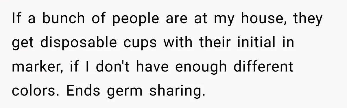 If a bunch of people are at my house, they get disposable cups with their initial in marker, if I don't have enough different colors. Ends germ sharing.