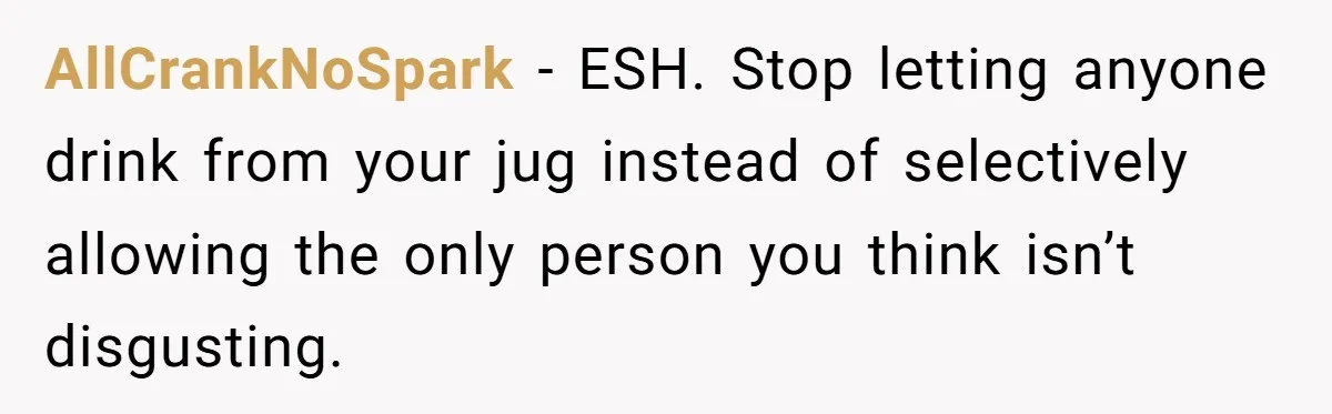 AllCrankNoSpark − ESH. Stop letting anyone drink from your jug instead of selectively allowing the only person you think isn’t disgusting.
