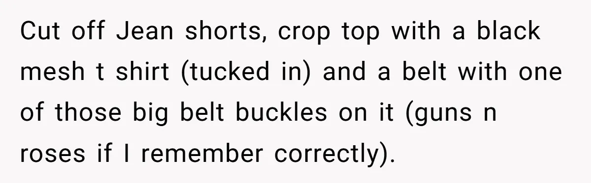 Cut off Jean shorts, crop top with a black mesh t shirt (tucked in) and a belt with one of those big belt buckles on it (guns n roses if...