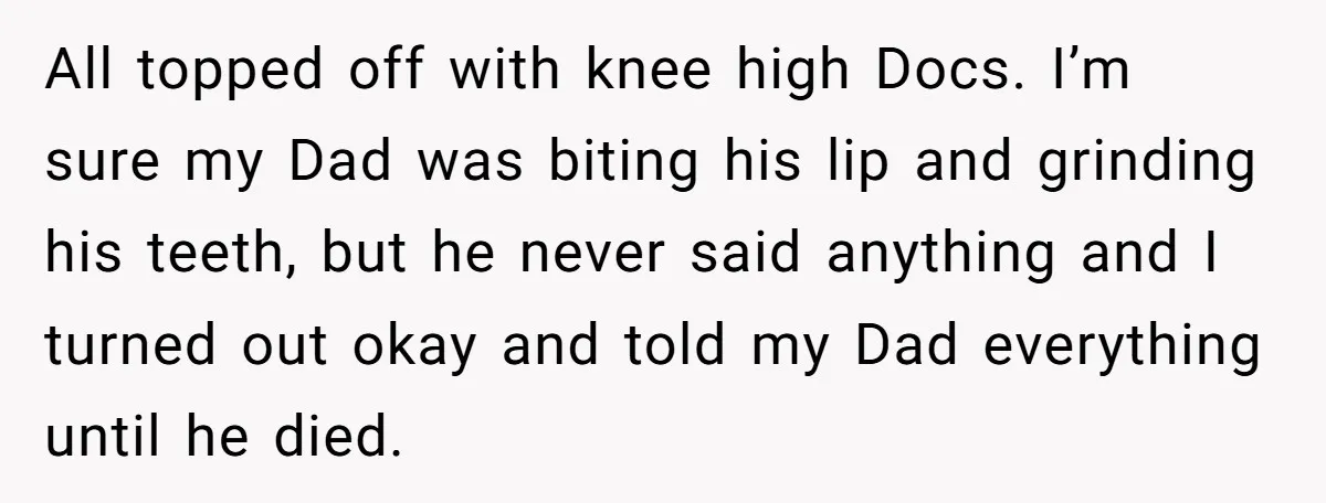 All topped off with knee high Docs. I’m sure my Dad was biting his lip and grinding his teeth, but he never said anything and I turned out okay and...