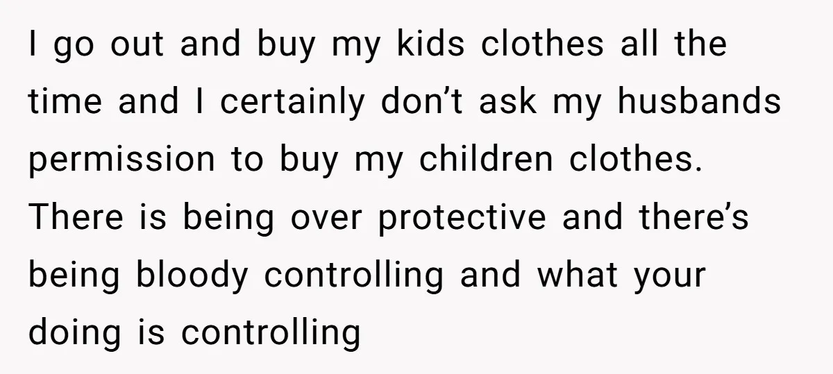 I go out and buy my kids clothes all the time and I certainly don’t ask my husbands permission to buy my children clothes. There is being over protective and...