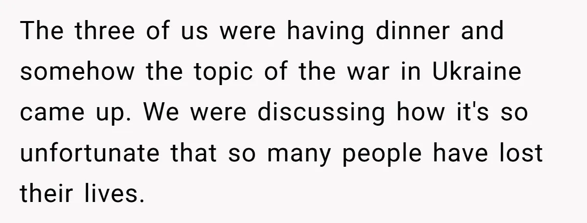 The three of us were having dinner and somehow the topic of the war in Ukraine came up. We were discussing how it's so unfortunate that so many people have...