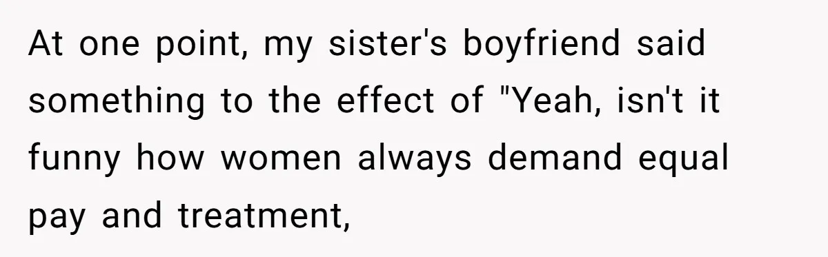 At one point, my sister's boyfriend said something to the effect of "Yeah, isn't it funny how women always demand equal pay and treatment,