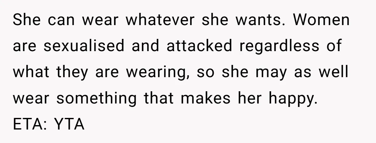 She can wear whatever she wants. Women are sexualised and attacked regardless of what they are wearing, so she may as well wear something that makes her happy. ETA: YTA
