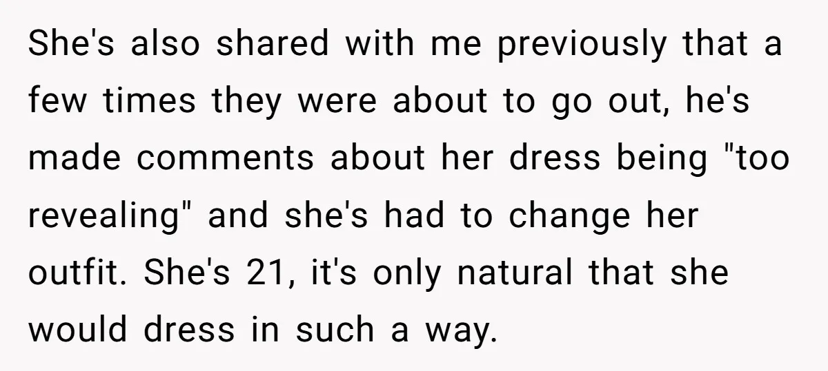 She's also shared with me previously that a few times they were about to go out, he's made comments about her dress being "too revealing" and she's had to change...