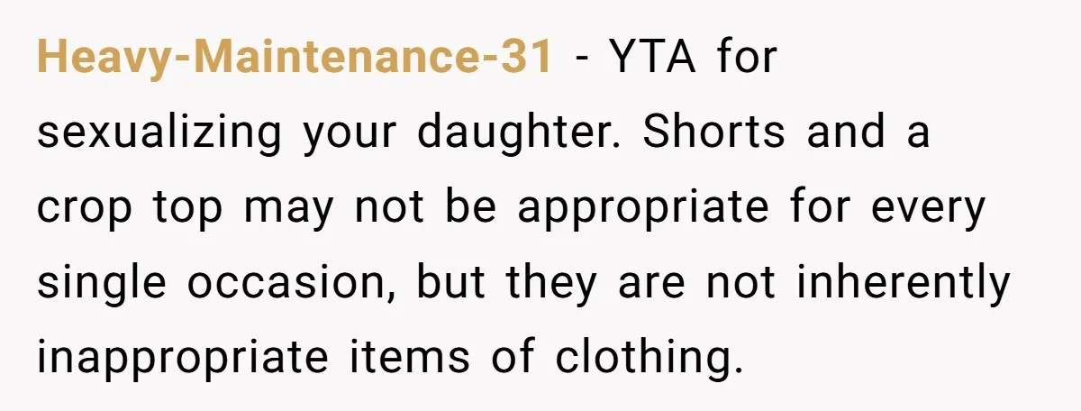Heavy-Maintenance-31 − YTA for sexualizing your daughter. Shorts and a crop top may not be appropriate for every single occasion, but they are not inherently inappropriate items of clothing.
