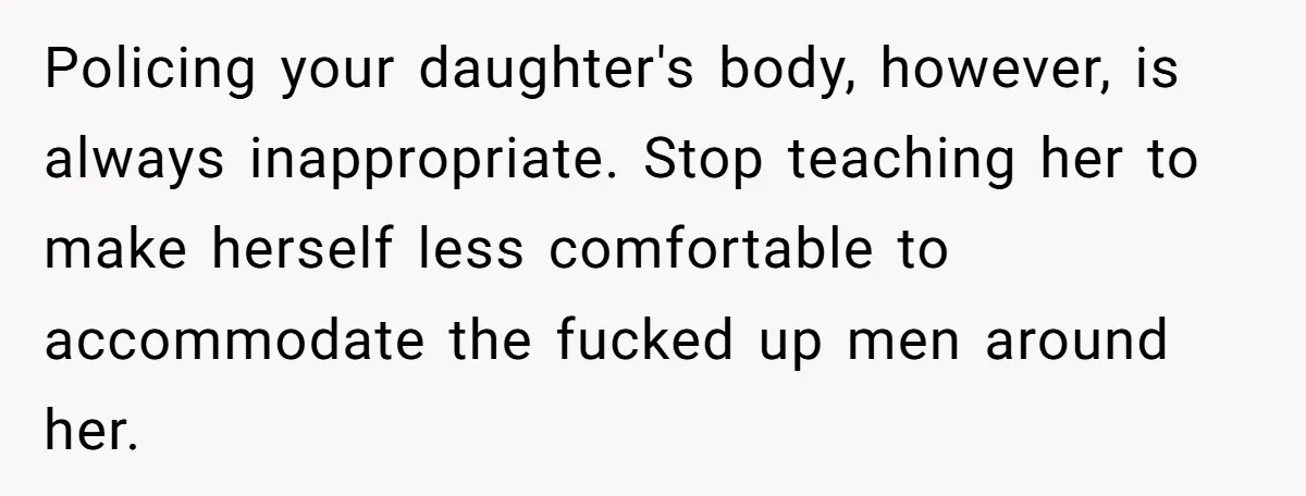 Policing your daughter's body, however, is always inappropriate. Stop teaching her to make herself less comfortable to accommodate the fucked up men around her.