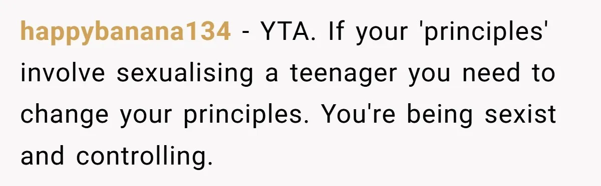 happybanana134 − YTA. If your 'principles' involve sexualising a teenager you need to change your principles. You're being sexist and controlling.