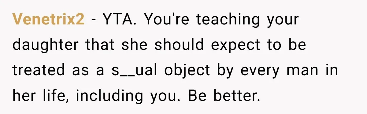 Venetrix2 − YTA. You're teaching your daughter that she should expect to be treated as a s__ual object by every man in her life, including you. Be better.