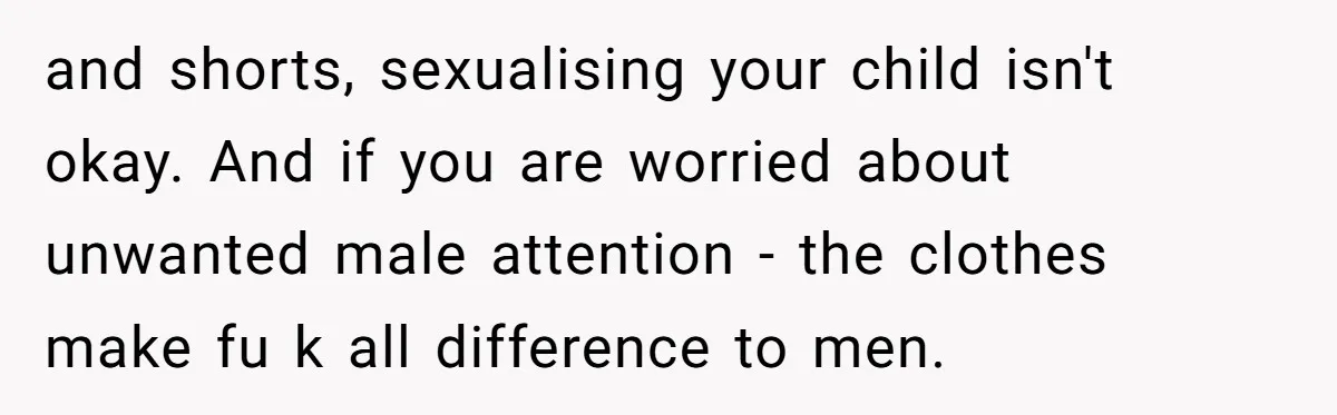 and shorts, sexualising your child isn't okay. And if you are worried about unwanted male attention - the clothes make fu k all difference to men.
