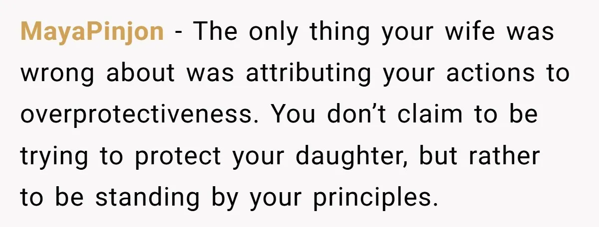 MayaPinjon − The only thing your wife was wrong about was attributing your actions to overprotectiveness. You don’t claim to be trying to protect your daughter, but rather to be...