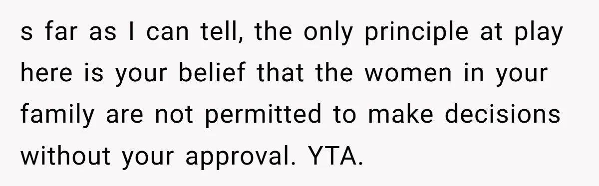 s far as I can tell, the only principle at play here is your belief that the women in your family are not permitted to make decisions without your approval....